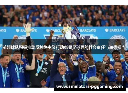 英超球队积极推动反种族主义行动彰显足球界的社会责任与道德担当