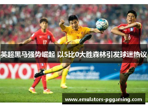 英超黑马强势崛起 以5比0大胜森林引发球迷热议