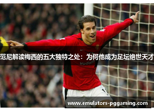 范尼解读梅西的五大独特之处:为何他成为足坛绝世天才 范尼解读梅西的五大独特之处:为何他成为足坛绝世天才