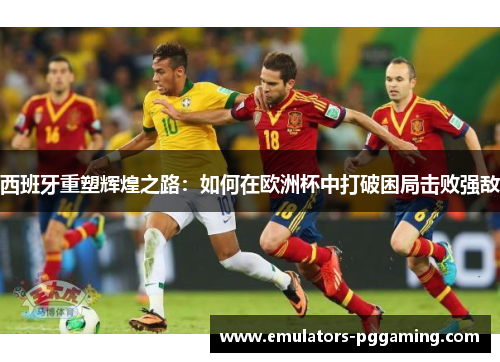 西班牙重塑辉煌之路:如何在欧洲杯中打破困局击败强敌 西班牙重塑辉煌之路:如何在欧洲杯中打破困局击败强敌