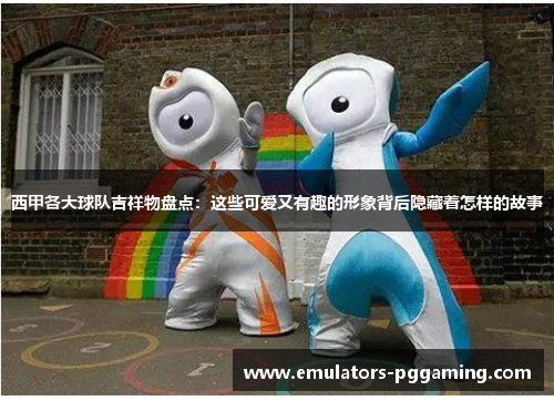 西甲各大球队吉祥物盘点：这些可爱又有趣的形象背后隐藏着怎样的故事
