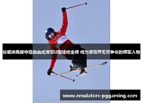 谷爱凌再度夺冠自由式滑雪U型场地金牌 成为滑雪界无可争议的领军人物