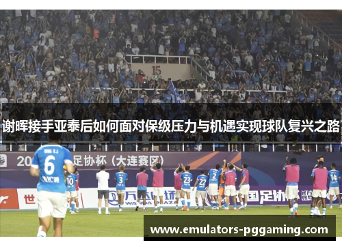 谢晖接手亚泰后如何面对保级压力与机遇实现球队复兴之路 谢晖接手亚泰后如何面对保级压力与机遇实现球队复兴之路
