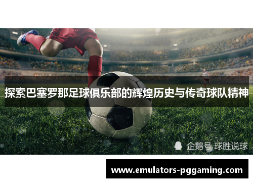 探索巴塞罗那足球俱乐部的辉煌历史与传奇球队精神 探索巴塞罗那足球俱乐部的辉煌历史与传奇球队精神