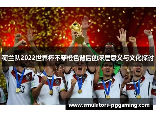 荷兰队2022世界杯不穿橙色背后的深层意义与文化探讨 荷兰队2022世界杯不穿橙色背后的深层意义与文化探讨