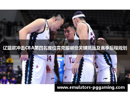 辽篮欲冲击CBA第四名席位需克服哪些关键挑战及赛季后程规划 辽篮欲冲击CBA第四名席位需克服哪些关键挑战及赛季后程规划