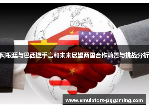 阿根廷与巴西握手言和未来展望两国合作前景与挑战分析 阿根廷与巴西握手言和未来展望两国合作前景与挑战分析