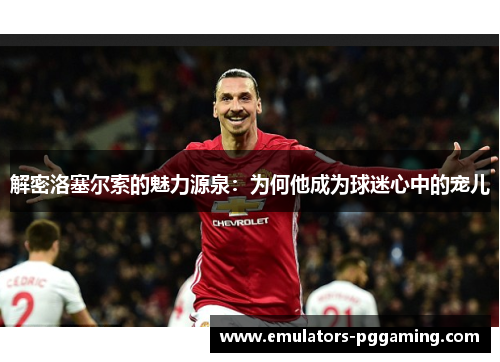 解密洛塞尔索的魅力源泉:为何他成为球迷心中的宠儿 解密洛塞尔索的魅力源泉:为何他成为球迷心中的宠儿