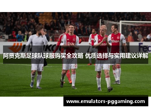 阿贾克斯足球队球服购买全攻略 优质选择与实用建议详解