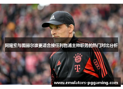 阿隆索与图赫尔谁更适合接任利物浦主帅职务的热门对比分析