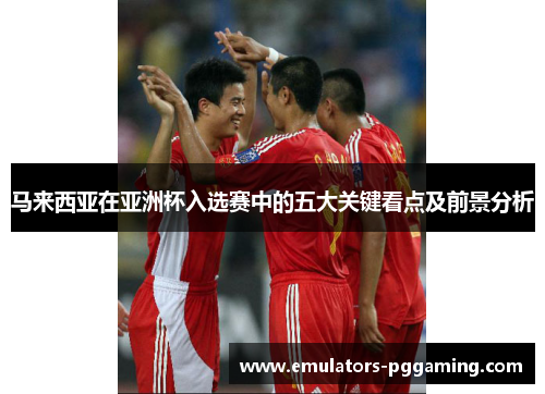 马来西亚在亚洲杯入选赛中的五大关键看点及前景分析