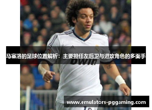 马塞洛的足球位置解析：主要担任左后卫与进攻角色的多面手