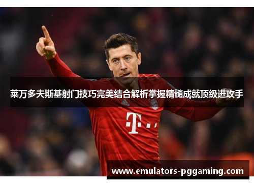 莱万多夫斯基射门技巧完美结合解析掌握精髓成就顶级进攻手