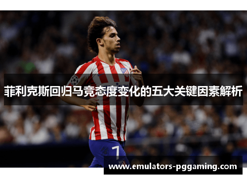 菲利克斯回归马竞态度变化的五大关键因素解析