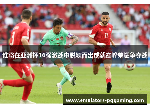 谁将在亚洲杯16强激战中脱颖而出成就巅峰荣耀争夺战