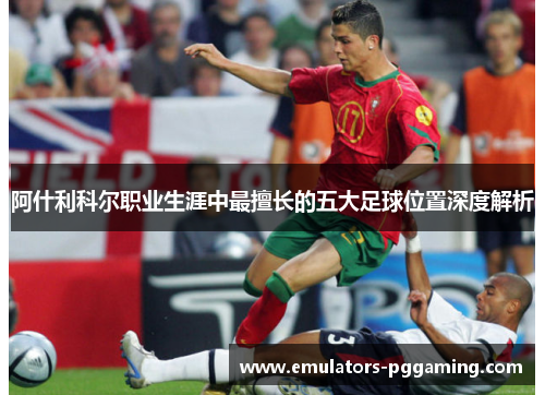 阿什利科尔职业生涯中最擅长的五大足球位置深度解析