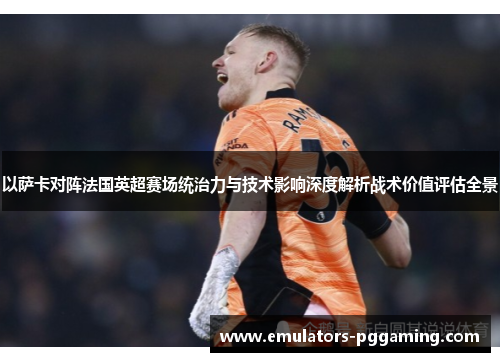 以萨卡对阵法国英超赛场统治力与技术影响深度解析战术价值评估全景