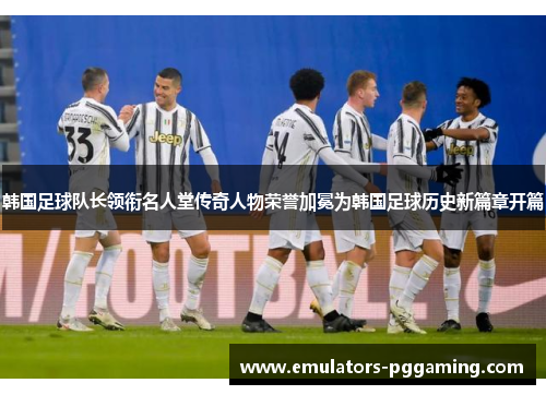 韩国足球队长领衔名人堂传奇人物荣誉加冕为韩国足球历史新篇章开篇