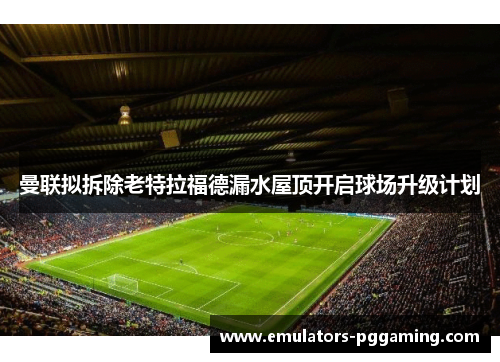 曼联拟拆除老特拉福德漏水屋顶开启球场升级计划