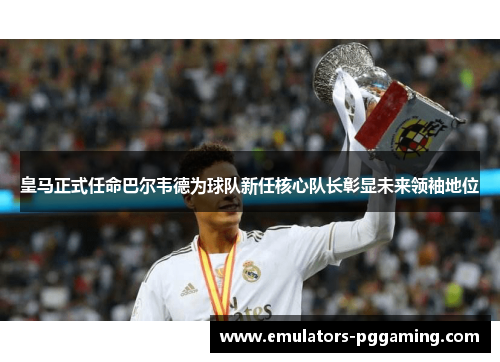 皇马正式任命巴尔韦德为球队新任核心队长彰显未来领袖地位