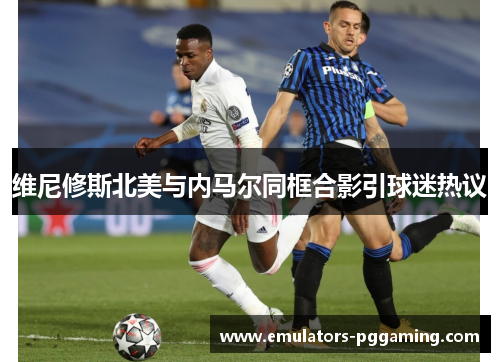 维尼修斯北美与内马尔同框合影引球迷热议 维尼修斯北美与内马尔同框合影引球迷热议