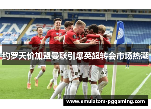 约罗天价加盟曼联引爆英超转会市场热潮 约罗天价加盟曼联引爆英超转会市场热潮
