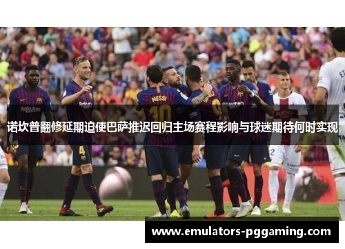 诺坎普翻修延期迫使巴萨推迟回归主场赛程影响与球迷期待何时实现