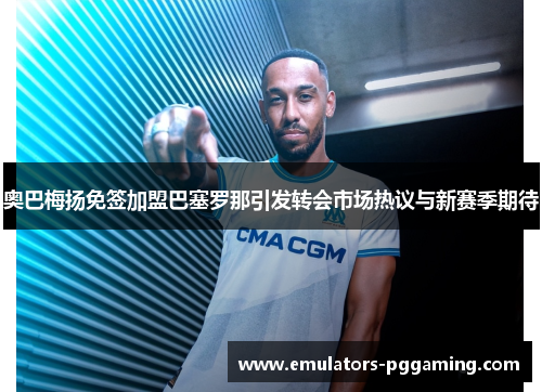 奥巴梅扬免签加盟巴塞罗那引发转会市场热议与新赛季期待 奥巴梅扬免签加盟巴塞罗那引发转会市场热议与新赛季期待