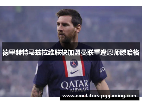 德里赫特马兹拉维联袂加盟曼联重逢恩师滕哈格 德里赫特马兹拉维联袂加盟曼联重逢恩师滕哈格